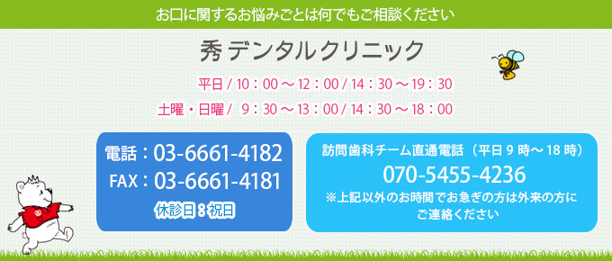 お口に関するお悩みごとは何でもご相談ください秀デンタルクリニック 電話：03-6661-4182 平日 / 10：00～12：00 / 14：30～19:30 FAX：03-6661-4181 土曜・日曜 / 9：30～13：00 / 14：30～18：00 休診日：祝日