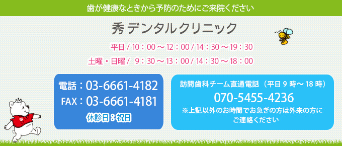 歯が健康なときから予防のためにご来院ください 秀デンタルクリニック 電話：03-6661-4182	平日 / 10：00～12：00 / 14：30～19:30 FAX：03-6661-4181	土曜・日曜 / 9：30～13：00 / 14：30～18：00 休診日：祝日 